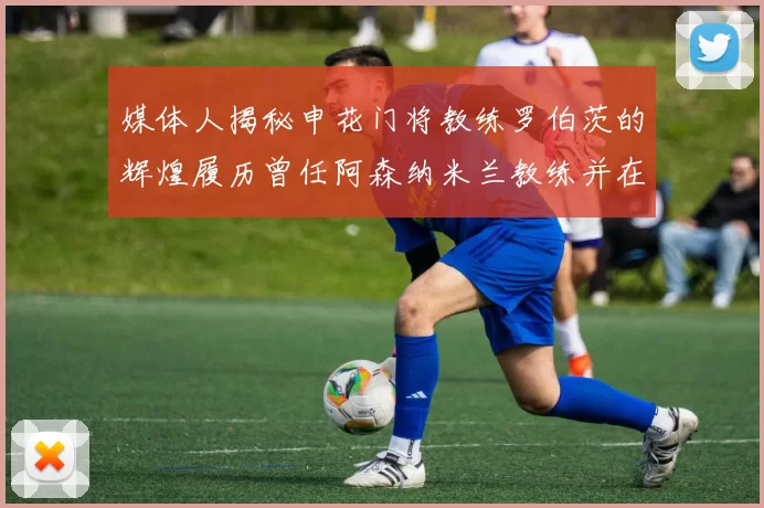 媒体人揭秘申花门将教练罗伯茨的辉煌履历曾任阿森纳米兰教练并在华夏执教