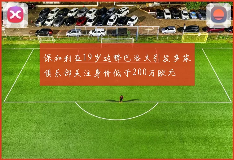 保加利亚19岁边锋巴洛夫引发多家俱乐部关注身价低于200万欧元