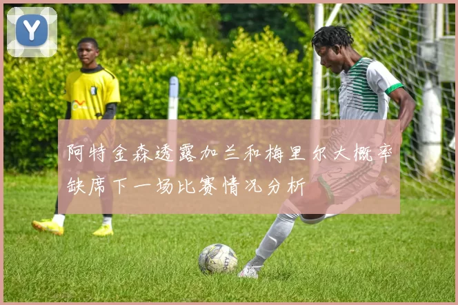阿特金森透露加兰和梅里尔大概率缺席下一场比赛情况分析