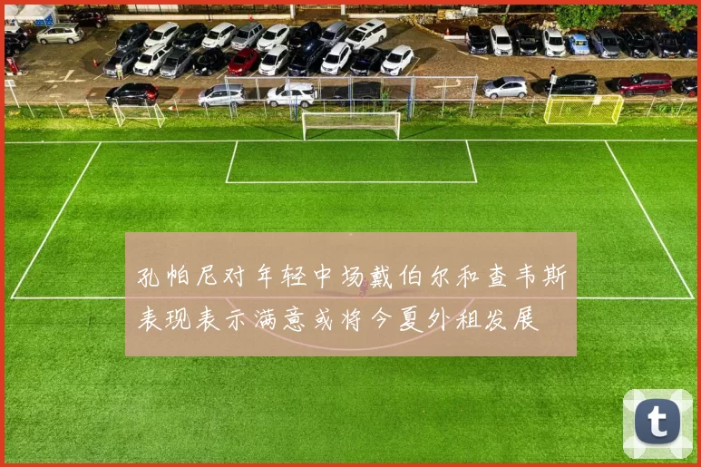 孔帕尼对年轻中场戴伯尔和查韦斯表现表示满意或将今夏外租发展