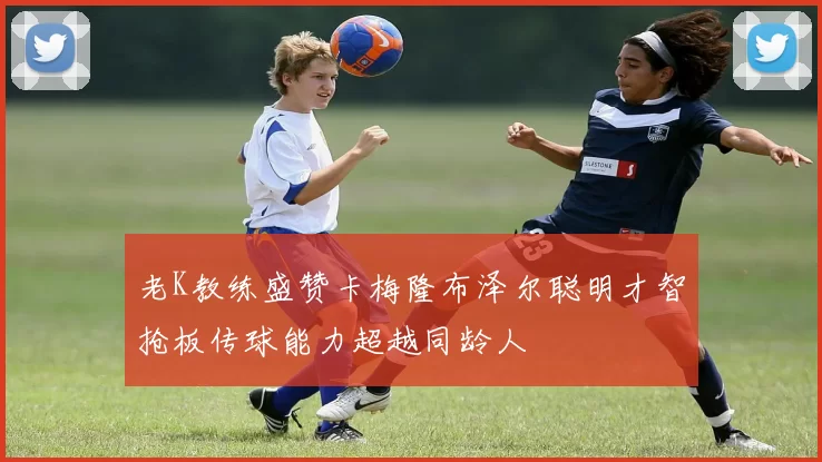 老K教练盛赞卡梅隆布泽尔聪明才智抢板传球能力超越同龄人