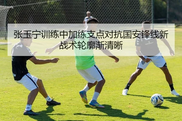 张玉宁训练中加练支点对抗国安锋线新战术轮廓渐清晰