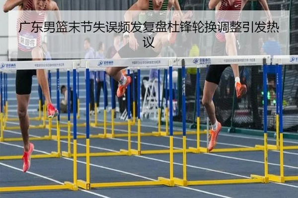 广东男篮末节失误频发复盘杜锋轮换调整引发热议